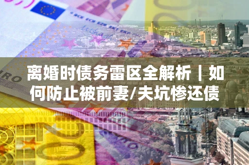 济南离婚时债务雷区全解析｜如何防止被前妻/夫坑惨还债？